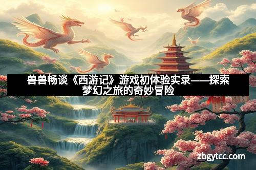 兽兽畅谈《西游记》游戏初体验实录——探索梦幻之旅的奇妙冒险